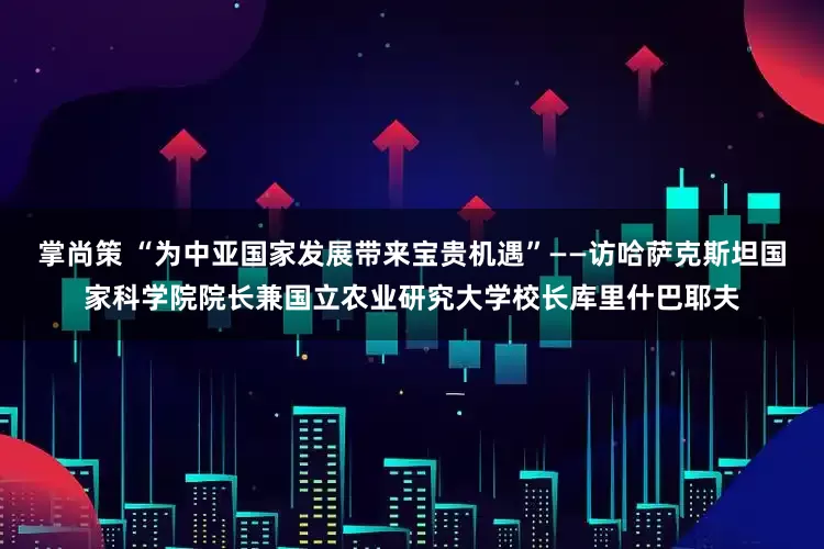 掌尚策 “为中亚国家发展带来宝贵机遇”——访哈萨克斯坦国家科学院院长兼国立农业研究大学校长库里什巴耶夫