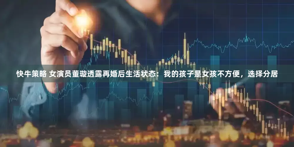 快牛策略 女演员董璇透露再婚后生活状态：我的孩子是女孩不方便，选择分居