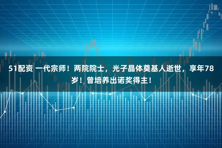 51配资 一代宗师！两院院士，光子晶体奠基人逝世，享年78岁！曾培养出诺奖得主！