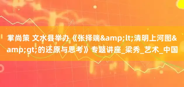 掌尚策 文水县举办《张择端&lt;清明上河图&gt;的还原与思考》专题讲座_梁秀_艺术_中国