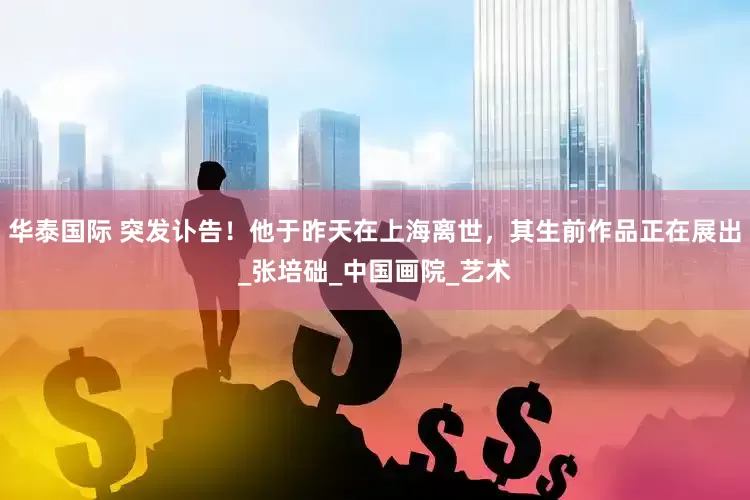 华泰国际 突发讣告！他于昨天在上海离世，其生前作品正在展出_张培础_中国画院_艺术