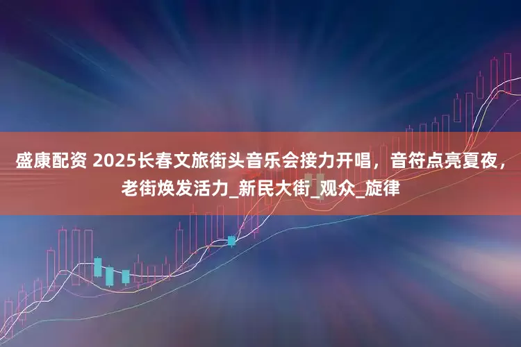 盛康配资 2025长春文旅街头音乐会接力开唱，音符点亮夏夜，老街焕发活力_新民大街_观众_旋律