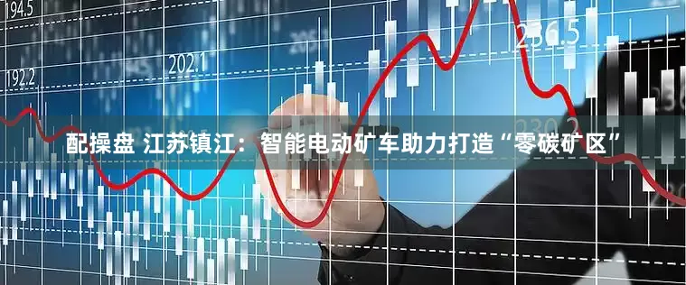 配操盘 江苏镇江：智能电动矿车助力打造“零碳矿区”
