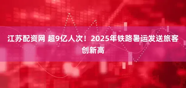 江苏配资网 超9亿人次！2025年铁路暑运发送旅客创新高
