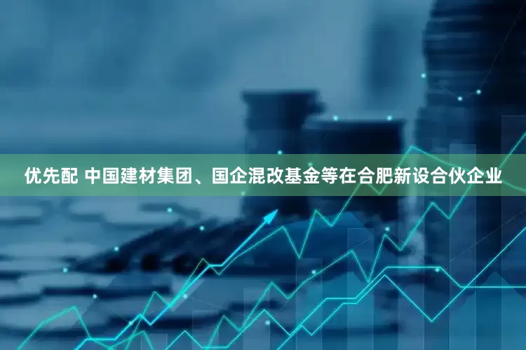 优先配 中国建材集团、国企混改基金等在合肥新设合伙企业