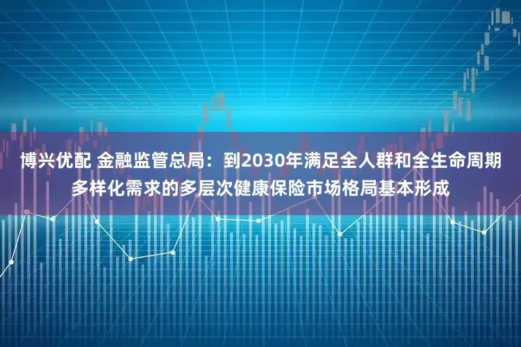 博兴优配 金融监管总局：到2030年满足全人群和全生命周期多样化需求的多层次健康保险市场格局基本形成