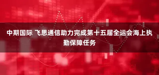 中期国际 飞思通信助力完成第十五届全运会海上执勤保障任务